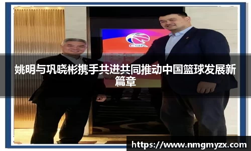 姚明与巩晓彬携手共进共同推动中国篮球发展新篇章