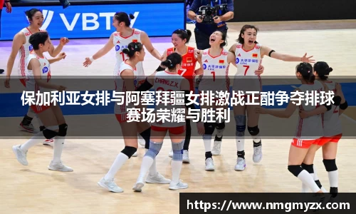 保加利亚女排与阿塞拜疆女排激战正酣争夺排球赛场荣耀与胜利