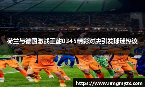 荷兰与德国激战正酣0345精彩对决引发球迷热议
