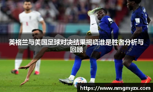 英格兰与美国足球对决结果揭晓谁是胜者分析与回顾